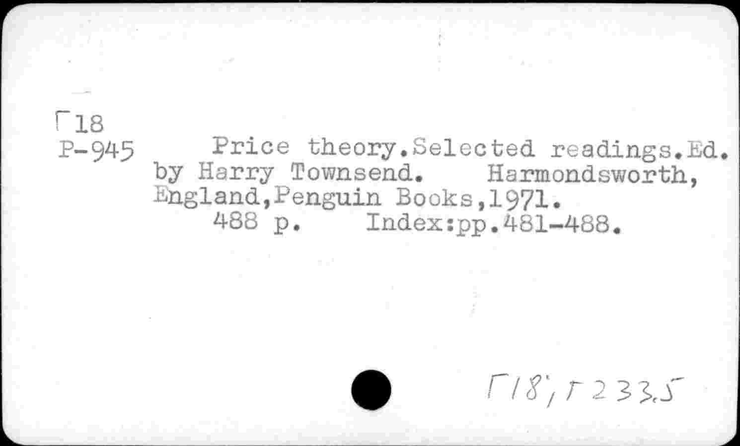 ﻿r 18
P-945 Price theory.Selected, readings.Ed. by Harry Townsend. Harmondsworth, England,Penguin Books,1971.
488 p. Index:pp.481-488.
C/^/ T2 33.S